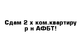 Сдам 2-х ком.квартиру р-н АФБТ!